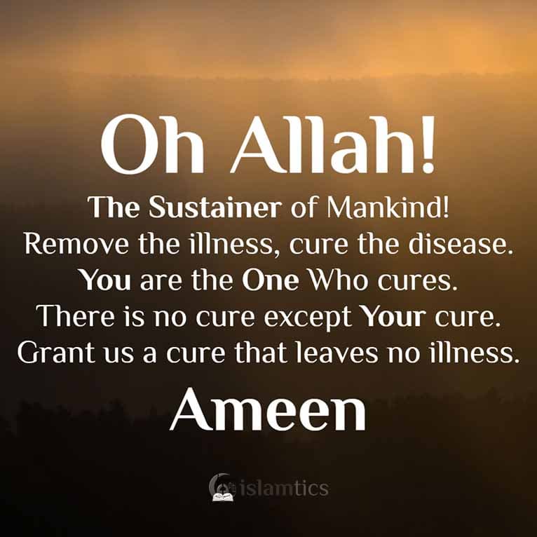 Oh Allah, The Sustainer of Mankind! Remove the illness, cure the disease. You are the One Who cures. There is no cure except Your cure. Grant us a cure that leaves no illness.