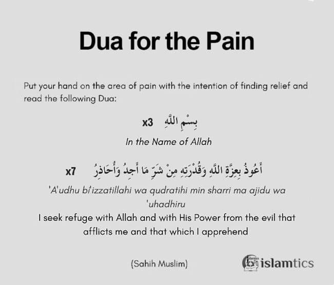 Dua for Pain Recite three times: Bismillah (In the Name of Allah ) then Recite Seven times “ ‘A’udhu bi’izzatillahi wa qudratihi min sharri ma ajidu wa ‘uhadhiru”   (I seek refuge with Allah and with His Power from the evil that afflicts me and that which I apprehend).