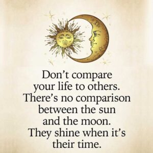 Don't compare your life to others. There's no comparison between the sun and the moon. They shine when it's their time.