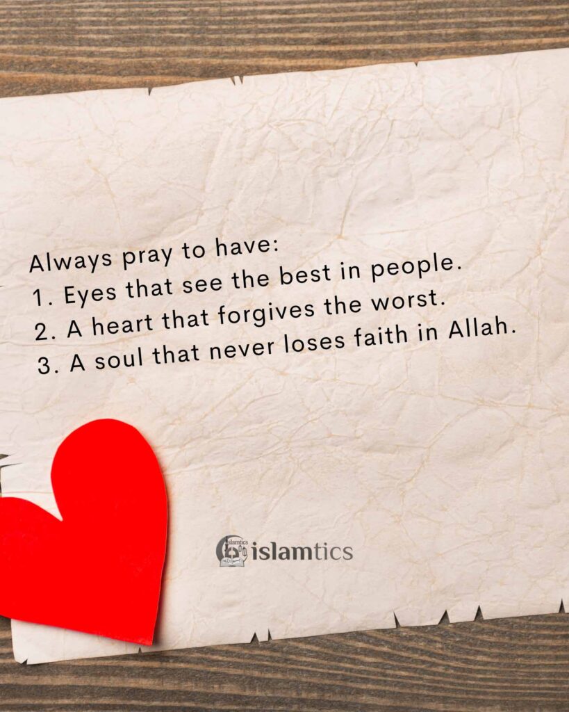 Always pray to have: 1. Eyes that see the best in people. 2. A heart that forgives the worst. 3. A soul that never loses faith in Allah.